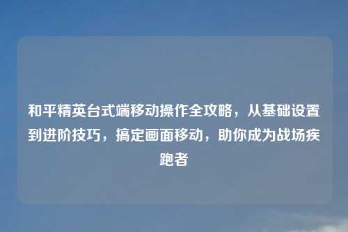 和平精英台式端移动操作全攻略,从基础设置到进阶技巧,搞定画面移动,助你成为战场疾跑者