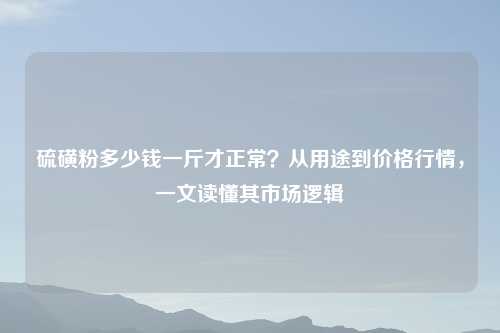 硫磺粉多少钱一斤才正常?从用途到价格行情,一文读懂其市场逻辑