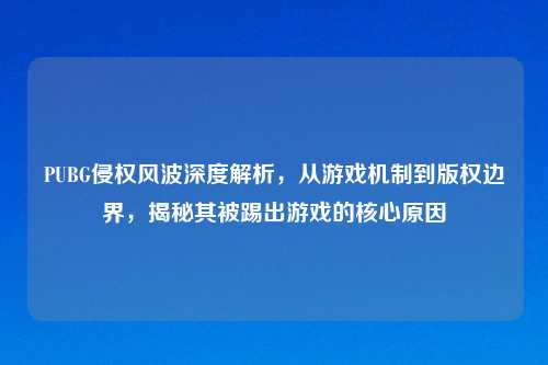 PUBG侵权风波深度解析,从游戏机制到版权边界,揭秘其被踢出游戏的核心原因