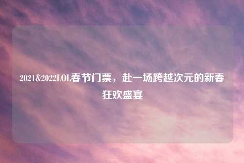 2021&2022LOL春节门票,赴一场跨越次元的新春狂欢盛宴