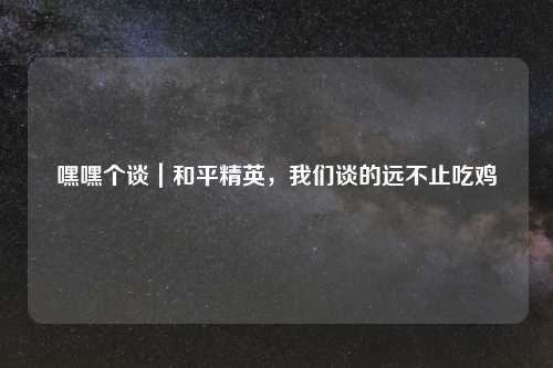 嘿嘿个谈|和平精英,我们谈的远不止吃鸡