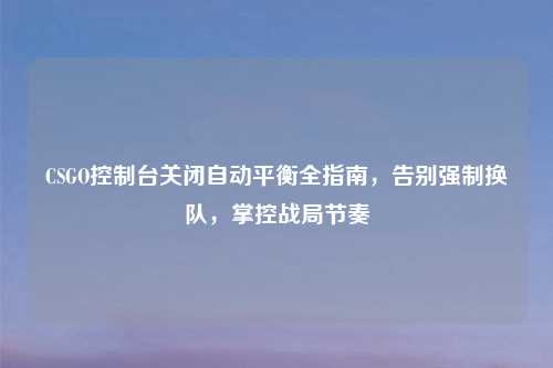 CSGO控制台关闭自动平衡全指南,告别强制换队,掌控战局节奏