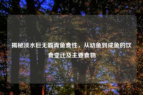 揭秘淡水巨无霸青鱼食性,从幼鱼到成鱼的饮食变迁及主要食物