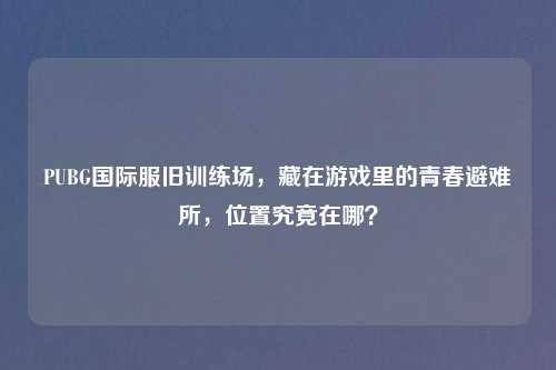 PUBG国际服旧训练场,藏在游戏里的青春避难所,位置究竟在哪?