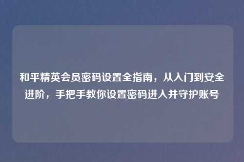 和平精英会员密码设置全指南,从入门到安全进阶,手把手教你设置密码进入并守护账号