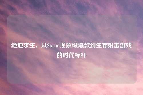 绝地求生,从Steam现象级爆款到生存射击游戏的时代标杆