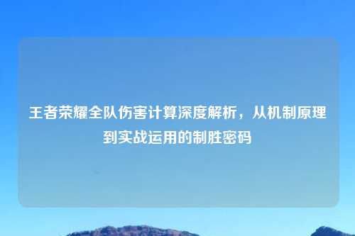 王者荣耀全队伤害计算深度解析,从机制原理到实战运用的制胜密码