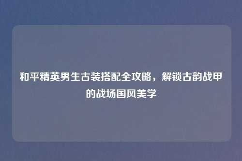 和平精英男生古装搭配全攻略,解锁古韵战甲的战场国风美学