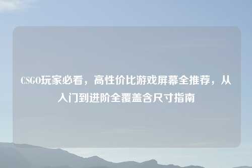 CSGO玩家必看,高性价比游戏屏幕全推荐,从入门到进阶全覆盖含尺寸指南