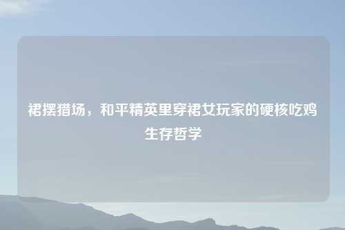 裙摆猎场，和平精英里穿裙女玩家的硬核吃鸡生存哲学