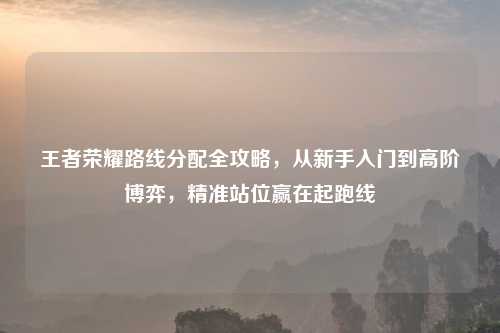 王者荣耀路线分配全攻略,从新手入门到高阶博弈,精准站位赢在起跑线