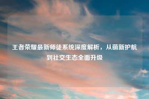 王者荣耀最新师徒系统深度解析,从萌新护航到社交生态全面升级
