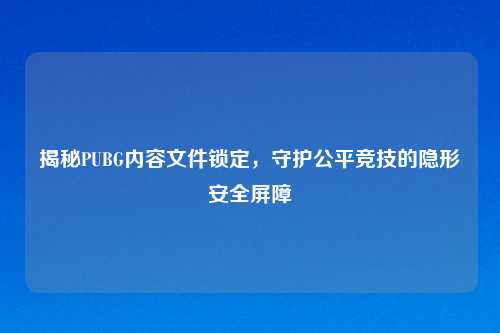 揭秘PUBG内容文件锁定,守护公平竞技的隐形安全屏障