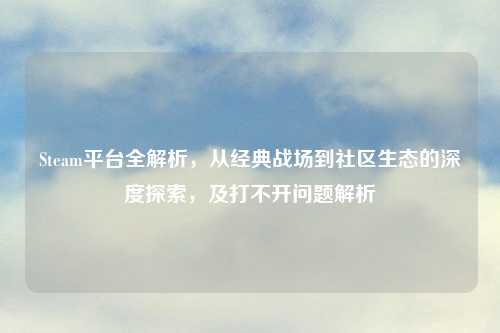 Steam平台全解析,从经典战场到社区生态的深度探索,及打不开问题解析