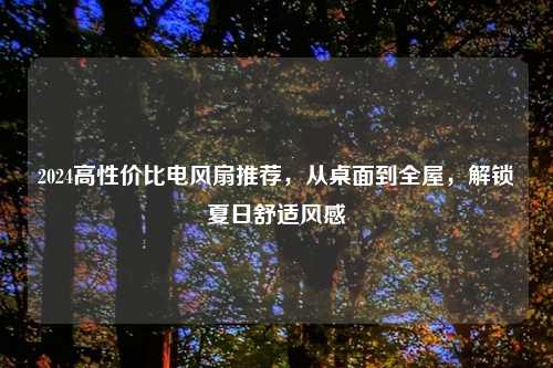 2024高性价比电风扇推荐,从桌面到全屋,解锁夏日舒适风感