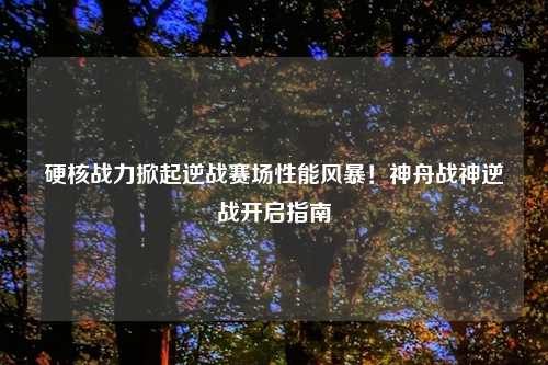 硬核战力掀起逆战赛场性能风暴!神舟战神逆战开启指南