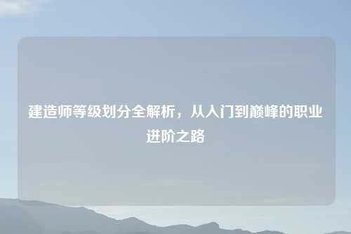 建造师等级划分全解析，从入门到巅峰的职业进阶之路