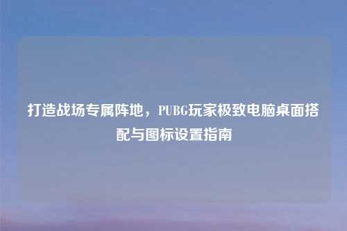 打造战场专属阵地，PUBG玩家极致电脑桌面搭配与图标设置指南