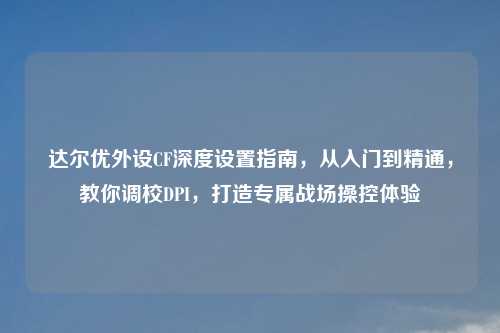 达尔优外设CF深度设置指南,从入门到精通,教你调校DPI,打造专属战场操控体验