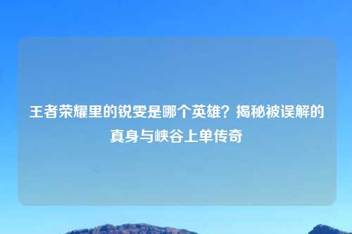 王者荣耀里的锐雯是哪个英雄?揭秘被误解的真身与峡谷上单传奇