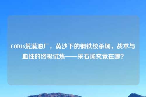 COD16荒漠油厂,黄沙下的钢铁绞杀场,战术与血性的终极试炼——采石场究竟在哪?
