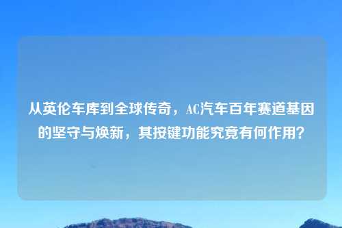 从英伦车库到全球传奇,AC汽车百年赛道基因的坚守与焕新,其按键功能究竟有何作用?