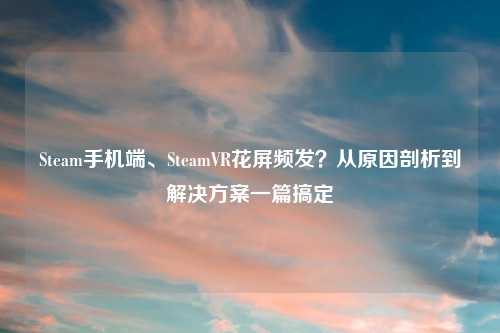 Steam手机端、SteamVR花屏频发？从原因剖析到解决方案一篇搞定