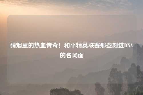 硝烟里的热血传奇!和平精英联赛那些刻进DNA的名场面