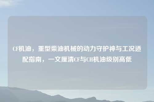 CF机油,重型柴油机械的动力守护神与工况适配指南,一文厘清CF与CH机油级别高低