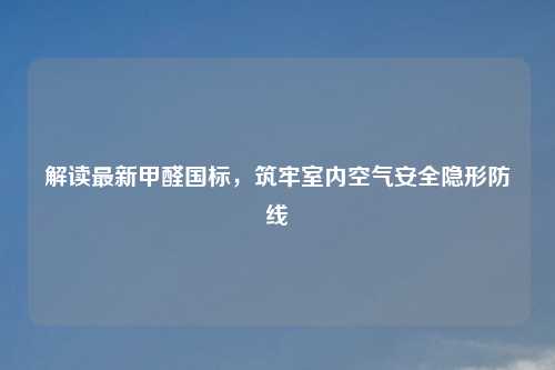 解读最新甲醛国标,筑牢室内空气安全隐形防线