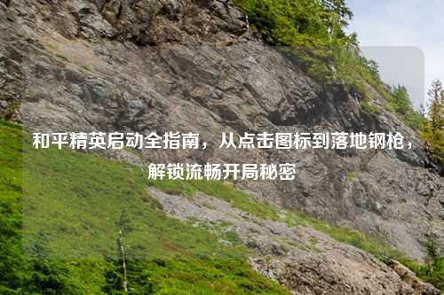 和平精英启动全指南,从点击图标到落地钢枪,解锁流畅开局秘密