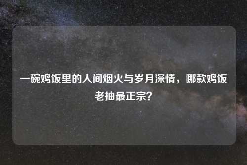 一碗鸡饭里的人间烟火与岁月深情,哪款鸡饭老抽最正宗?