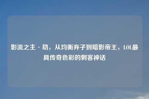 影流之主·劫,从均衡弃子到暗影帝王,LOL更具传奇色彩的刺客神话