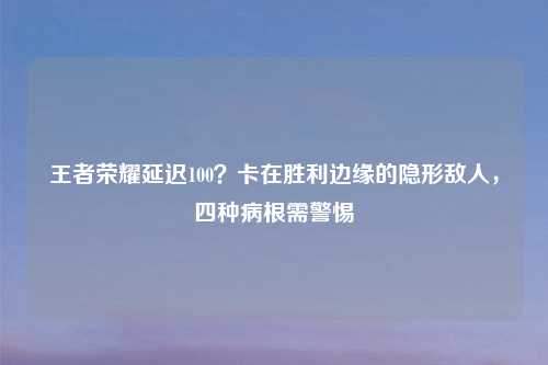 王者荣耀延迟100？卡在胜利边缘的隐形敌人，四种病根需警惕