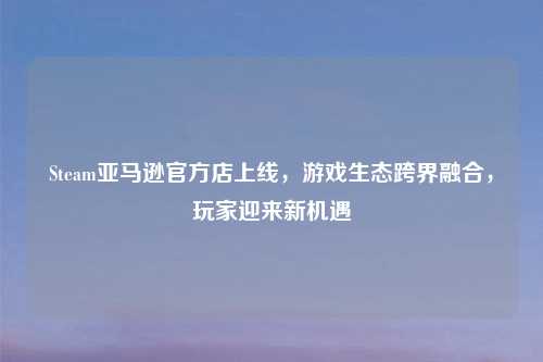 Steam亚马逊官方店上线,游戏生态跨界融合,玩家迎来新机遇