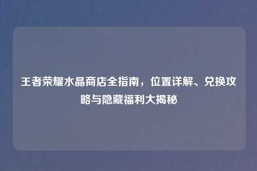 王者荣耀水晶商店全指南,位置详解、兑换攻略与隐藏福利大揭秘