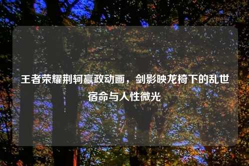 王者荣耀荆轲嬴政动画,剑影映龙椅下的乱世宿命与人性微光