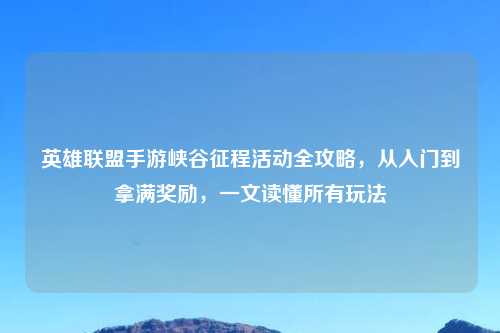 英雄联盟手游峡谷征程活动全攻略,从入门到拿满奖励,一文读懂所有玩法