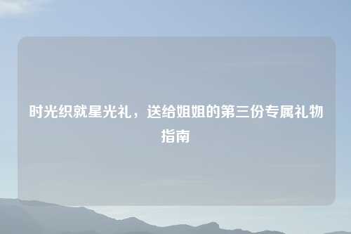 时光织就星光礼,送给姐姐的第三份专属礼物指南