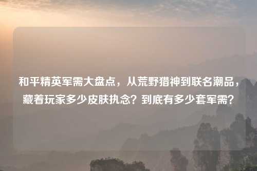 和平精英军需大盘点,从荒野猎神到联名潮品,藏着玩家多少皮肤执念?到底有多少套军需?