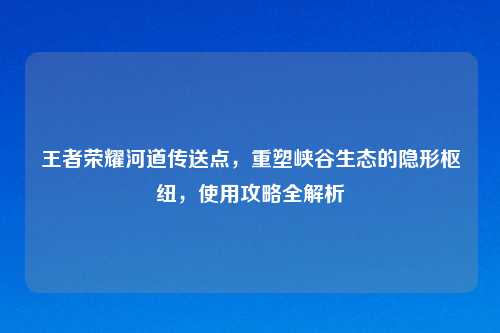 王者荣耀河道传送点,重塑峡谷生态的隐形枢纽,使用攻略全解析