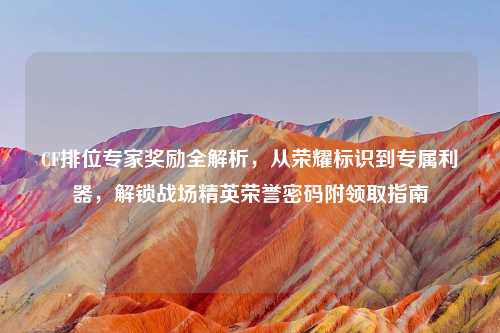 CF排位专家奖励全解析,从荣耀标识到专属利器,解锁战场精英荣誉密码附领取指南