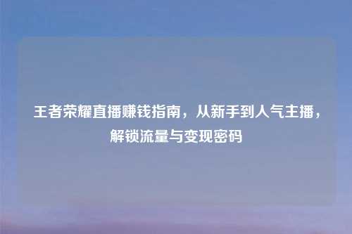 王者荣耀直播赚钱指南,从新手到人气主播,解锁流量与变现密码