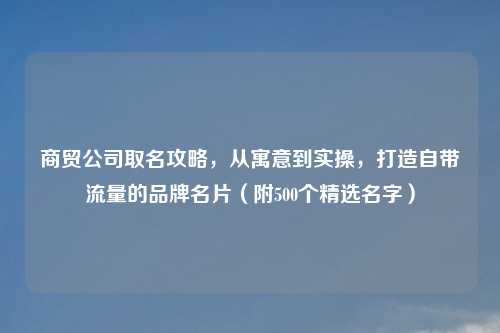商贸公司取名攻略,从寓意到实操,打造自带流量的品牌名片(附500个精选名字)