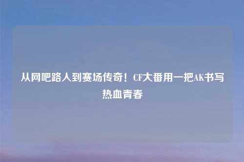 从网吧路人到赛场传奇！CF大番用一把AK书写热血青春