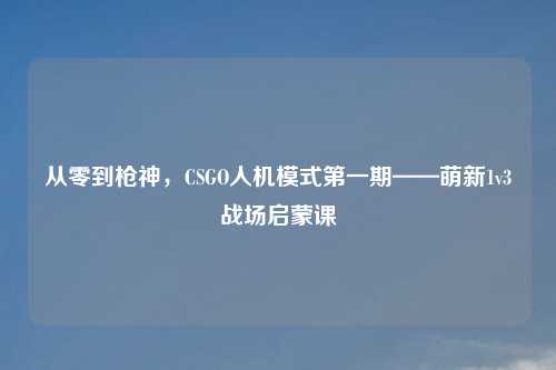 从零到枪神,CSGO人机模式之一期——萌新1v3战场启蒙课
