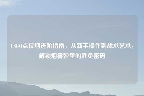 CSGO点位烟进阶指南,从新手操作到战术艺术,解锁烟雾弹里的胜负密码