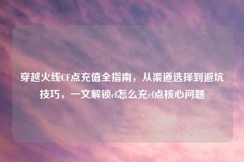 穿越火线CF点充值全指南，从渠道选择到避坑技巧，一文解锁cf怎么充cf点核心问题