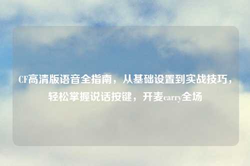 CF高清版语音全指南,从基础设置到实战技巧,轻松掌握说话按键,开麦carry全场
