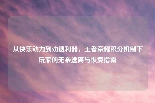 从快乐动力到劝退利器,王者荣耀积分机制下玩家的无奈逃离与恢复指南